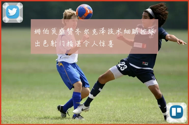 姆伯莫盛赞齐尔克泽技术细腻控球出色射门精湛令人惊喜