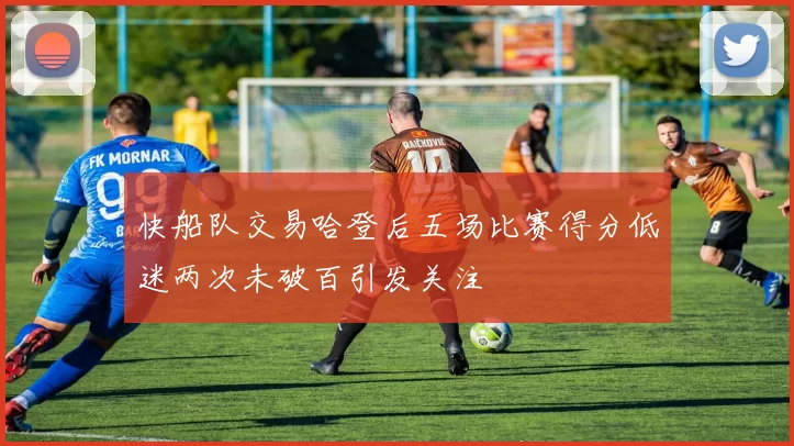 快船队交易哈登后五场比赛得分低迷两次未破百引发关注