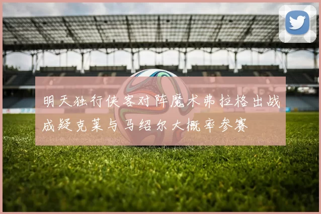 明天独行侠客对阵魔术弗拉格出战成疑克莱与马绍尔大概率参赛