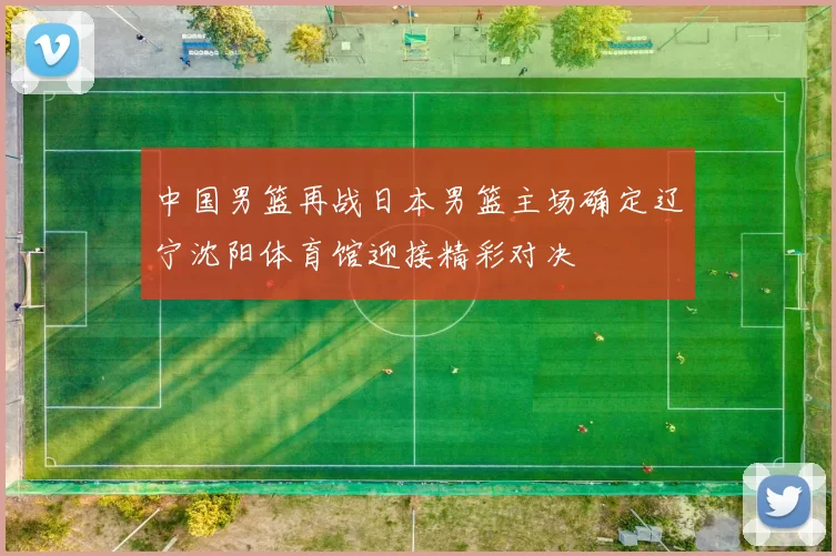 中国男篮再战日本男篮主场确定辽宁沈阳体育馆迎接精彩对决