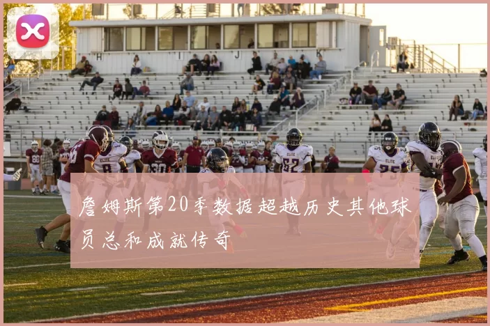 詹姆斯第20季数据超越历史其他球员总和成就传奇