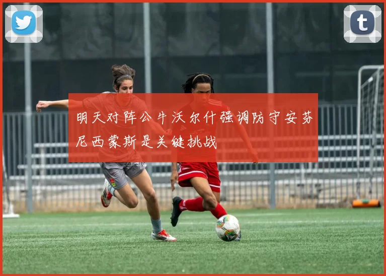 明天对阵公牛沃尔什强调防守安芬尼西蒙斯是关键挑战