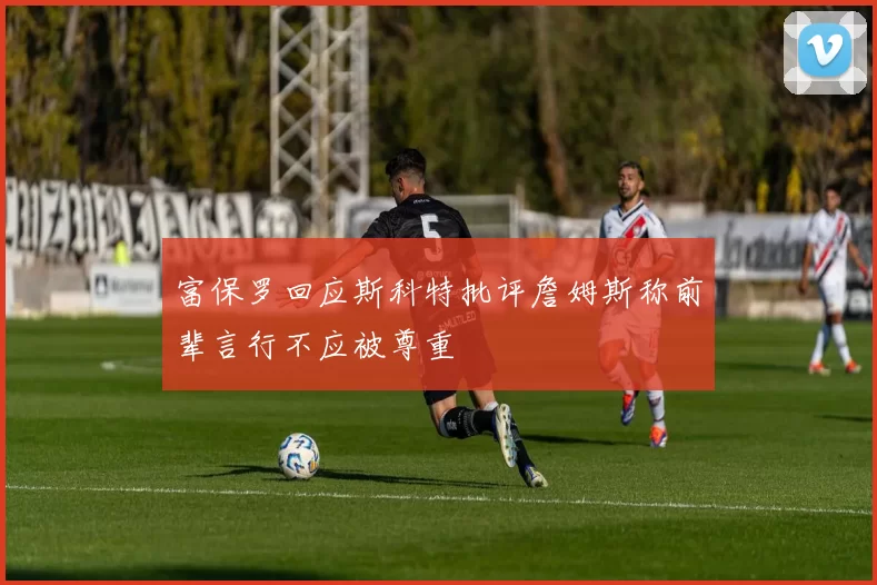 富保罗回应斯科特批评詹姆斯称前辈言行不应被尊重