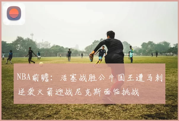 NBA前瞻：活塞战胜公牛国王遭马刺逆袭火箭迎战尼克斯面临挑战