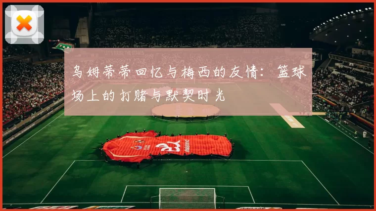 乌姆蒂蒂回忆与梅西的友情：篮球场上的打赌与默契时光