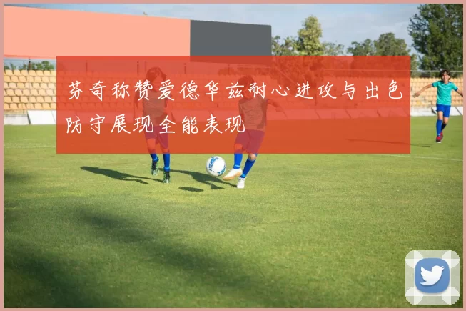 芬奇称赞爱德华兹耐心进攻与出色防守展现全能表现