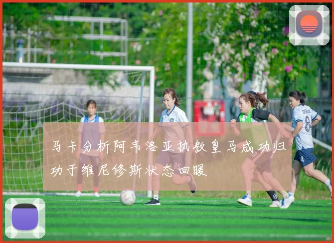 马卡分析阿韦洛亚执教皇马成功归功于维尼修斯状态回暖