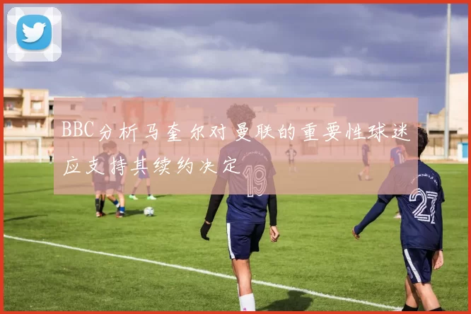BBC分析马奎尔对曼联的重要性球迷应支持其续约决定
