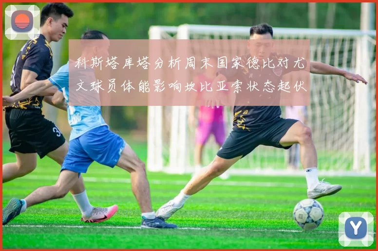 科斯塔库塔分析周末国家德比对尤文球员体能影响坎比亚索状态起伏不定