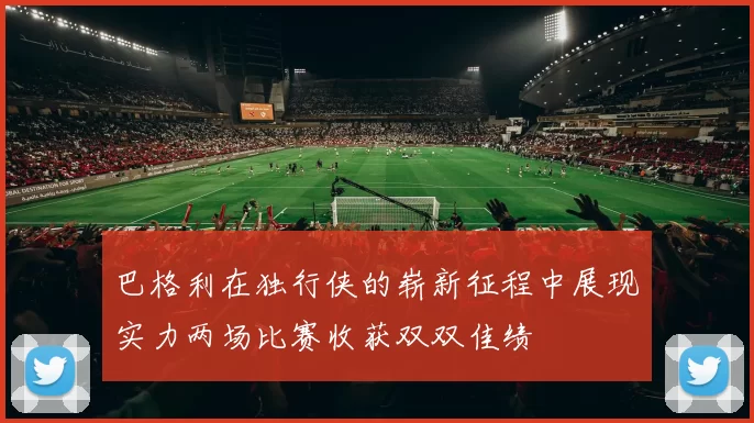 巴格利在独行侠的崭新征程中展现实力两场比赛收获双双佳绩