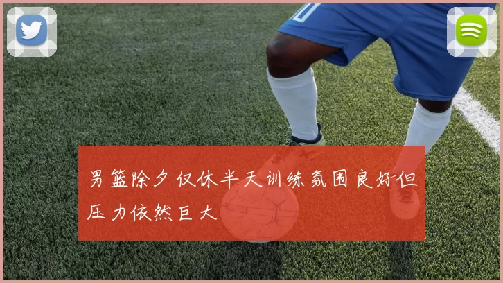 男篮除夕仅休半天训练氛围良好但压力依然巨大