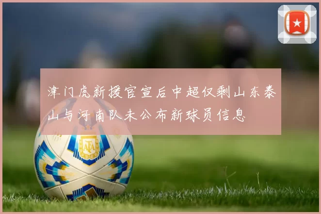 津门虎新援官宣后中超仅剩山东泰山与河南队未公布新球员信息