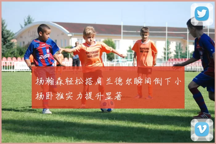 杨瀚森轻松搭肩兰德尔瞬间倒下小杨卧推实力提升显著