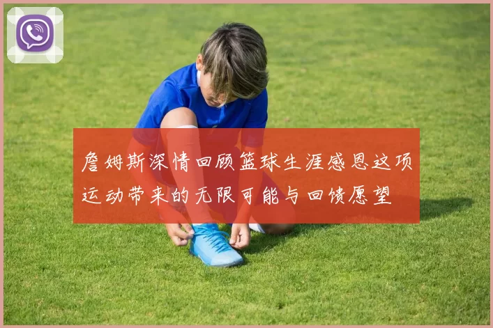 詹姆斯深情回顾篮球生涯感恩这项运动带来的无限可能与回馈愿望