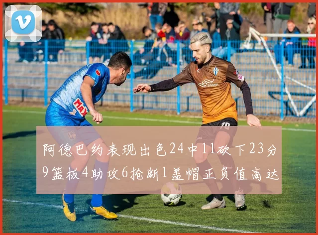 阿德巴约表现出色24中11砍下23分9篮板4助攻6抢断1盖帽正负值高达22