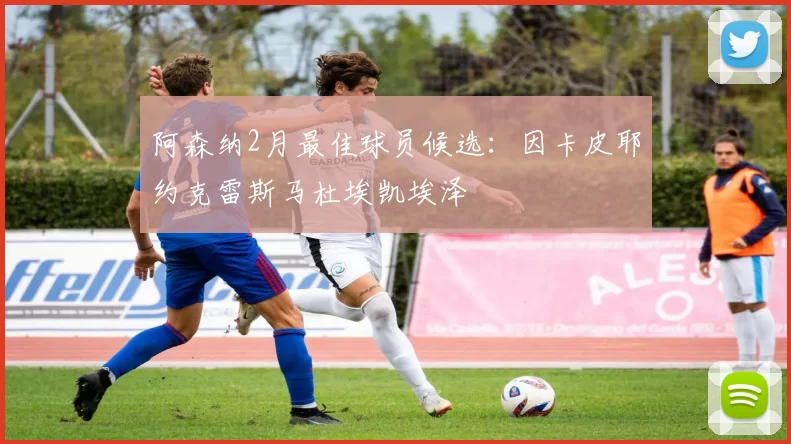 阿森纳2月最佳球员候选：因卡皮耶约克雷斯马杜埃凯埃泽