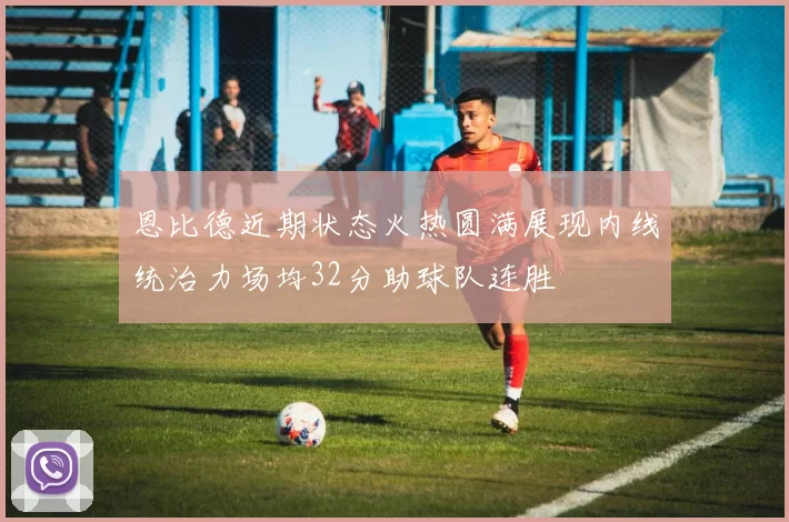 恩比德近期状态火热圆满展现内线统治力场均32分助球队连胜