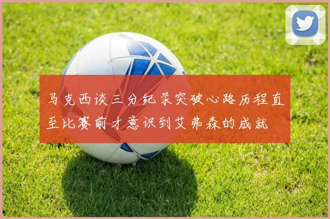 马克西谈三分纪录突破心路历程直至比赛前才意识到艾弗森的成就